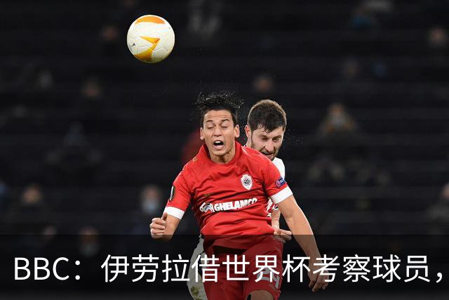BBC：伊劳拉借世界杯考察球员，维尔茨、伊萨克发挥出色利好红军
